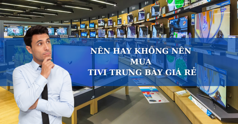 NÊN HAY KHÔNG NÊN MUA TIVI TRƯNG BÀY GIÁ RẺ