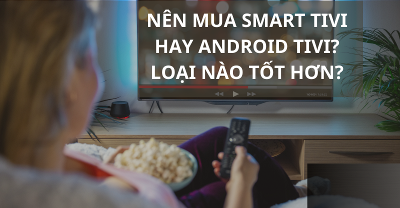 NÊN MUA SMART TIVI HAY ANDROID TIVI? LOẠI NÀO TỐT HƠN?